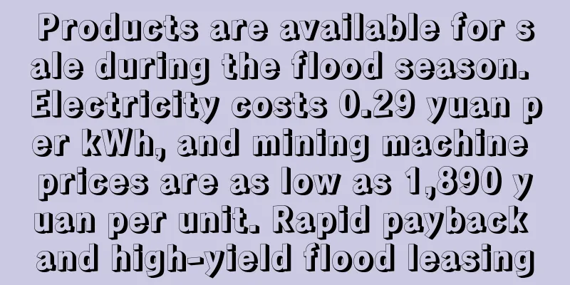 Products are available for sale during the flood season. Electricity costs 0.29 yuan per kWh, and mining machine prices are as low as 1,890 yuan per unit. Rapid payback and high-yield flood leasing