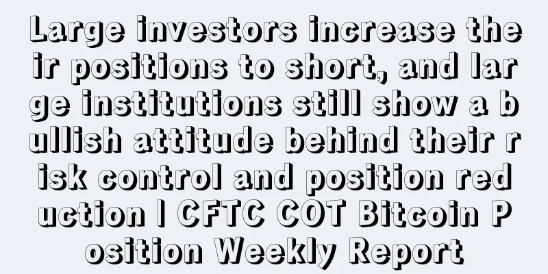 Large investors increase their positions to short, and large institutions still show a bullish attitude behind their risk control and position reduction | CFTC COT Bitcoin Position Weekly Report