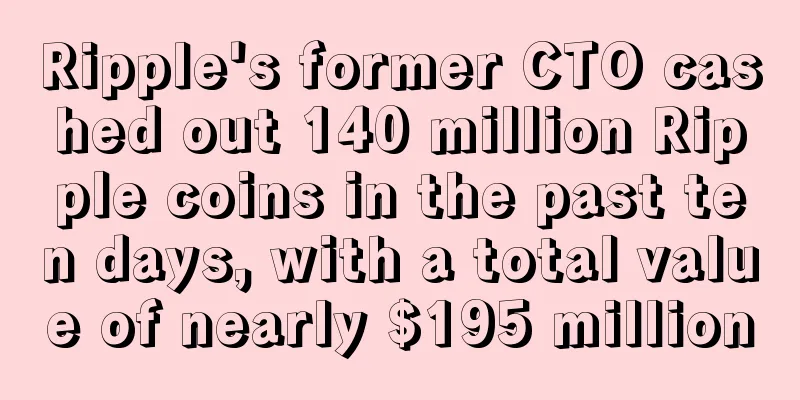 Ripple's former CTO cashed out 140 million Ripple coins in the past ten days, with a total value of nearly $195 million