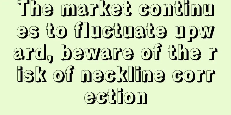 The market continues to fluctuate upward, beware of the risk of neckline correction