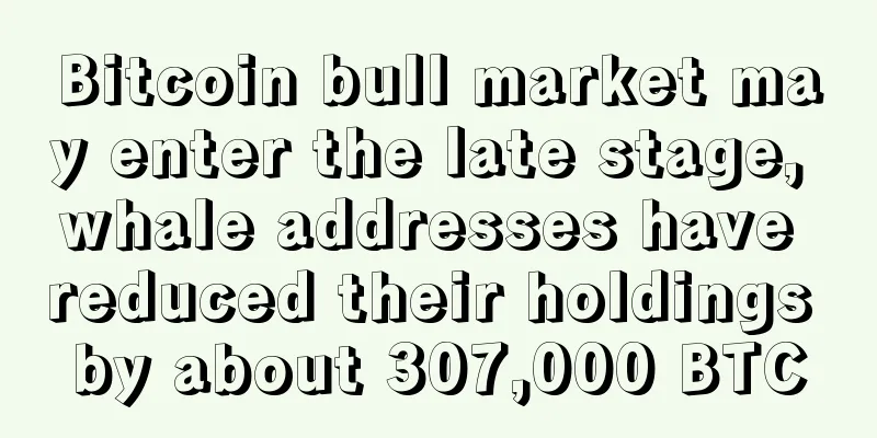 Bitcoin bull market may enter the late stage, whale addresses have reduced their holdings by about 307,000 BTC