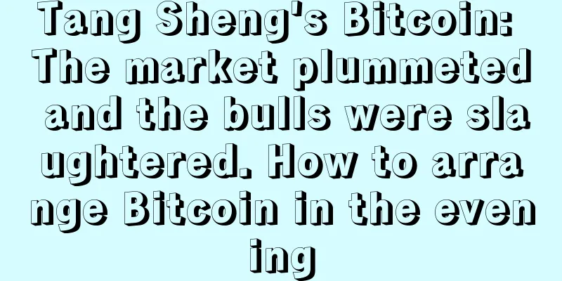 Tang Sheng's Bitcoin: The market plummeted and the bulls were slaughtered. How to arrange Bitcoin in the evening