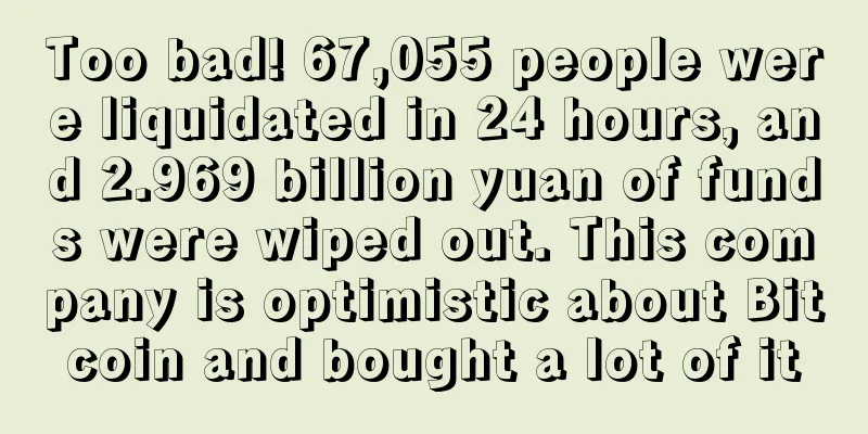 Too bad! 67,055 people were liquidated in 24 hours, and 2.969 billion yuan of funds were wiped out. This company is optimistic about Bitcoin and bought a lot of it