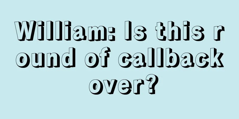 William: Is this round of callback over?