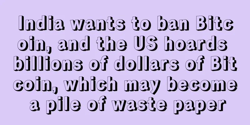 India wants to ban Bitcoin, and the US hoards billions of dollars of Bitcoin, which may become a pile of waste paper
