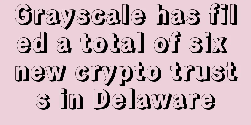 Grayscale has filed a total of six new crypto trusts in Delaware