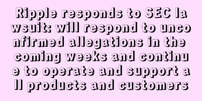 Ripple responds to SEC lawsuit: will respond to unconfirmed allegations in the coming weeks and continue to operate and support all products and customers