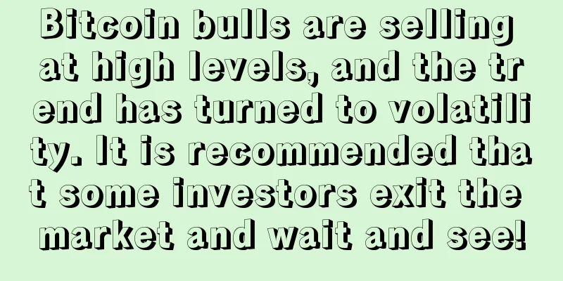 Bitcoin bulls are selling at high levels, and the trend has turned to volatility. It is recommended that some investors exit the market and wait and see!