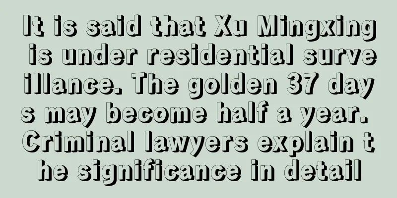 It is said that Xu Mingxing is under residential surveillance. The golden 37 days may become half a year. Criminal lawyers explain the significance in detail