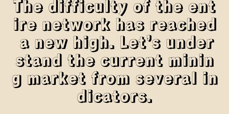 The difficulty of the entire network has reached a new high. Let’s understand the current mining market from several indicators.