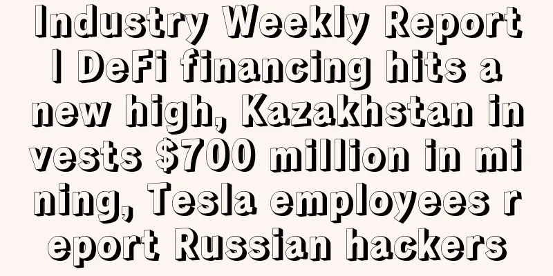 Industry Weekly Report | DeFi financing hits a new high, Kazakhstan invests $700 million in mining, Tesla employees report Russian hackers