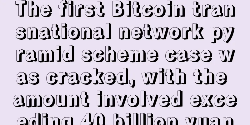 The first Bitcoin transnational network pyramid scheme case was cracked, with the amount involved exceeding 40 billion yuan