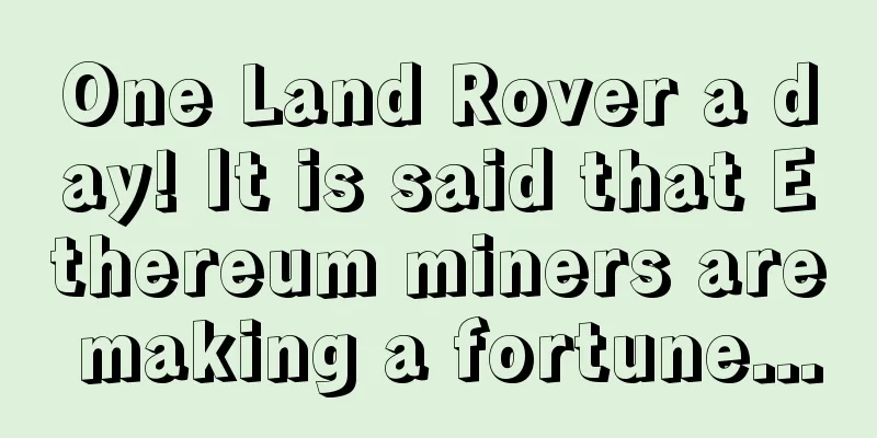 One Land Rover a day! It is said that Ethereum miners are making a fortune...