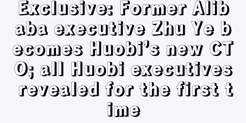 Exclusive: Former Alibaba executive Zhu Ye becomes Huobi’s new CTO; all Huobi executives revealed for the first time