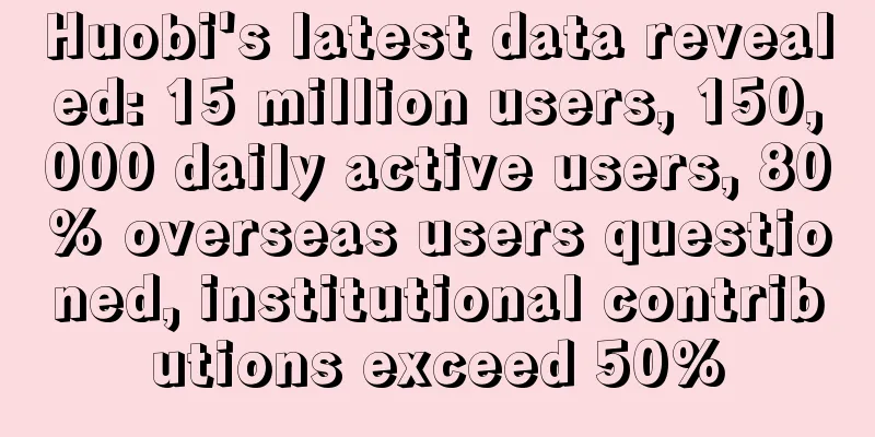Huobi's latest data revealed: 15 million users, 150,000 daily active users, 80% overseas users questioned, institutional contributions exceed 50%