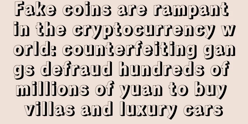 Fake coins are rampant in the cryptocurrency world: counterfeiting gangs defraud hundreds of millions of yuan to buy villas and luxury cars