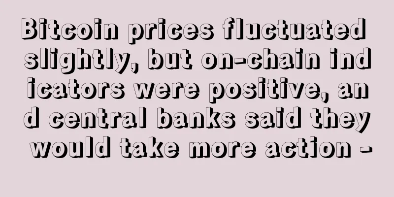 Bitcoin prices fluctuated slightly, but on-chain indicators were positive, and central banks said they would take more action -