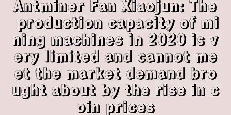 Antminer Fan Xiaojun: The production capacity of mining machines in 2020 is very limited and cannot meet the market demand brought about by the rise in coin prices