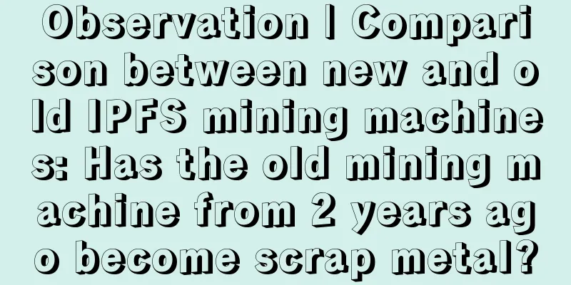 Observation | Comparison between new and old IPFS mining machines: Has the old mining machine from 2 years ago become scrap metal?