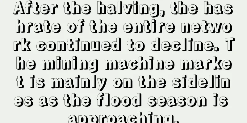 After the halving, the hashrate of the entire network continued to decline. The mining machine market is mainly on the sidelines as the flood season is approaching.