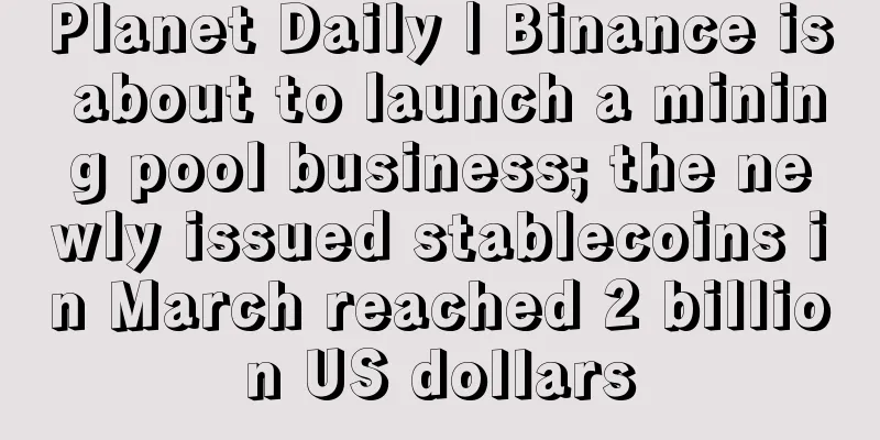 Planet Daily | Binance is about to launch a mining pool business; the newly issued stablecoins in March reached 2 billion US dollars