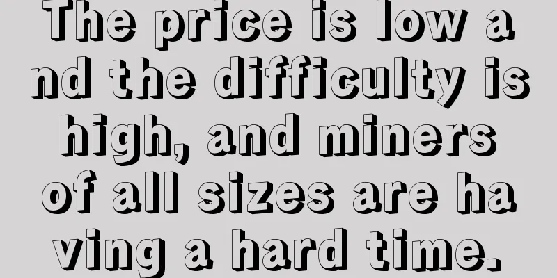 The price is low and the difficulty is high, and miners of all sizes are having a hard time.
