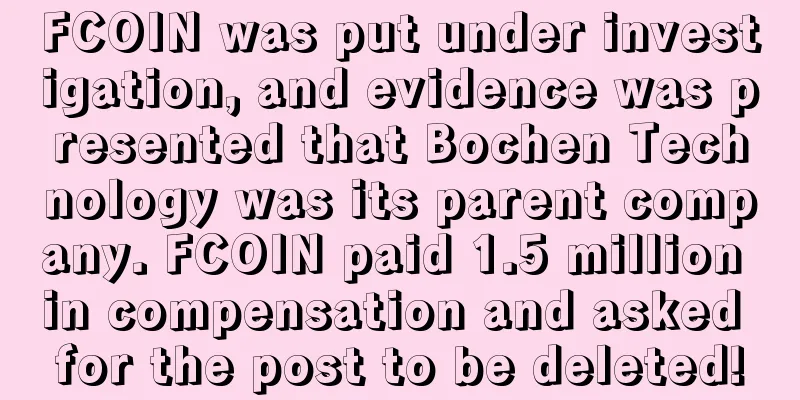 FCOIN was put under investigation, and evidence was presented that Bochen Technology was its parent company. FCOIN paid 1.5 million in compensation and asked for the post to be deleted!