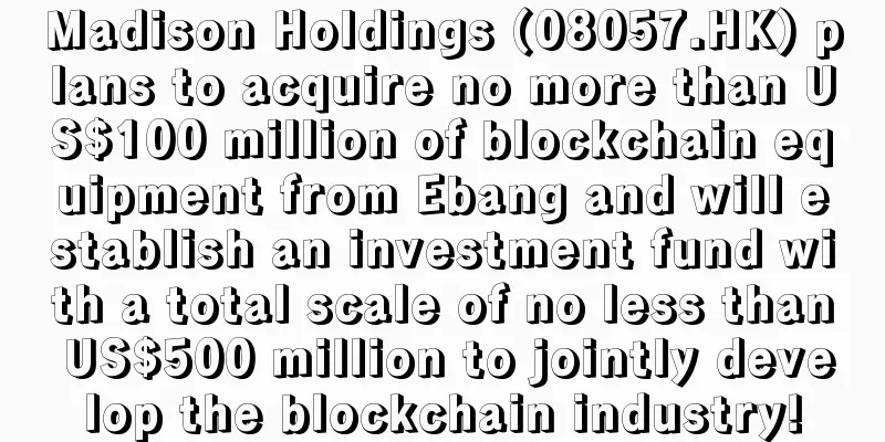 Madison Holdings (08057.HK) plans to acquire no more than US$100 million of blockchain equipment from Ebang and will establish an investment fund with a total scale of no less than US$500 million to jointly develop the blockchain industry!