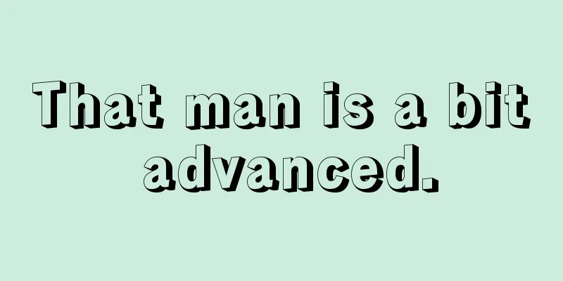 That man is a bit advanced.