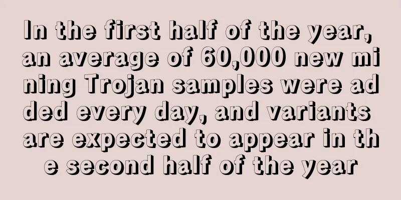 In the first half of the year, an average of 60,000 new mining Trojan samples were added every day, and variants are expected to appear in the second half of the year