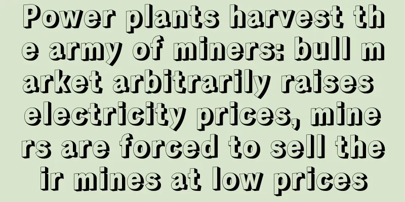 Power plants harvest the army of miners: bull market arbitrarily raises electricity prices, miners are forced to sell their mines at low prices