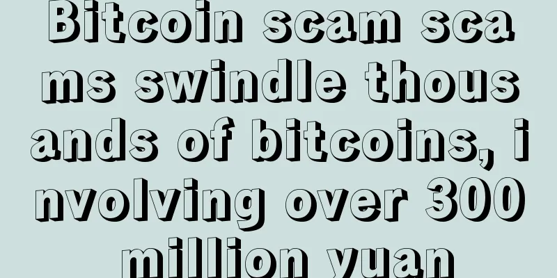 Bitcoin scam scams swindle thousands of bitcoins, involving over 300 million yuan