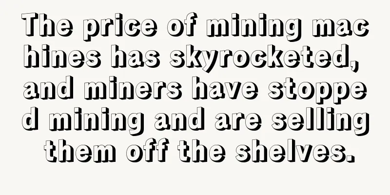 The price of mining machines has skyrocketed, and miners have stopped mining and are selling them off the shelves.