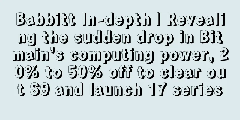 Babbitt In-depth | Revealing the sudden drop in Bitmain’s computing power, 20% to 50% off to clear out S9 and launch 17 series