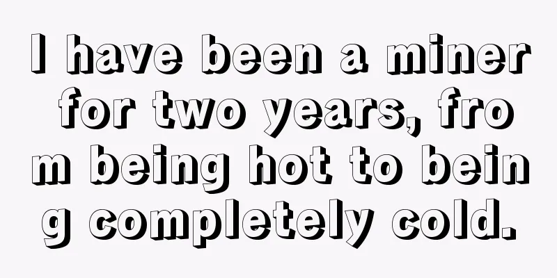 I have been a miner for two years, from being hot to being completely cold.