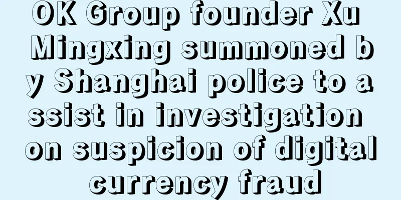 OK Group founder Xu Mingxing summoned by Shanghai police to assist in investigation on suspicion of digital currency fraud