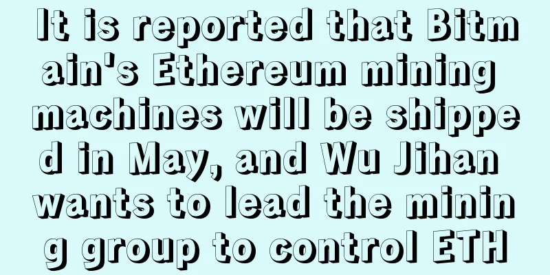 It is reported that Bitmain's Ethereum mining machines will be shipped in May, and Wu Jihan wants to lead the mining group to control ETH