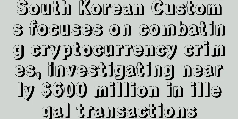 South Korean Customs focuses on combating cryptocurrency crimes, investigating nearly $600 million in illegal transactions