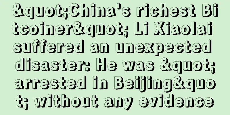 "China's richest Bitcoiner" Li Xiaolai suffered an unexpected disaster: He was "arrested in Beijing" without any evidence