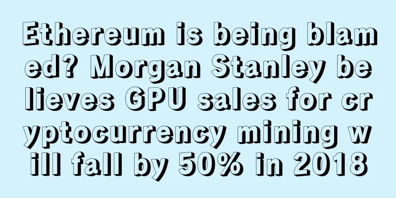 Ethereum is being blamed? Morgan Stanley believes GPU sales for cryptocurrency mining will fall by 50% in 2018