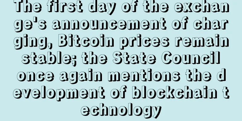The first day of the exchange's announcement of charging, Bitcoin prices remain stable; the State Council once again mentions the development of blockchain technology