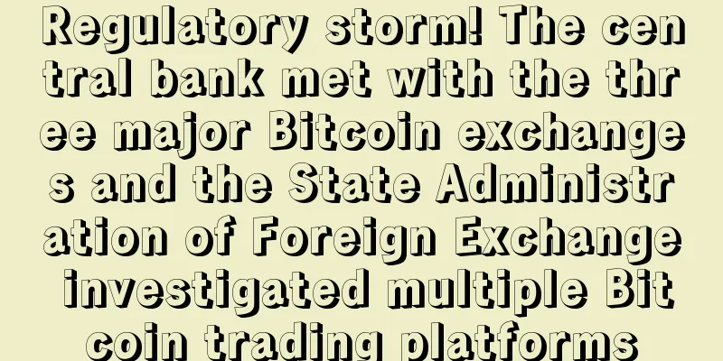 Regulatory storm! The central bank met with the three major Bitcoin exchanges and the State Administration of Foreign Exchange investigated multiple Bitcoin trading platforms