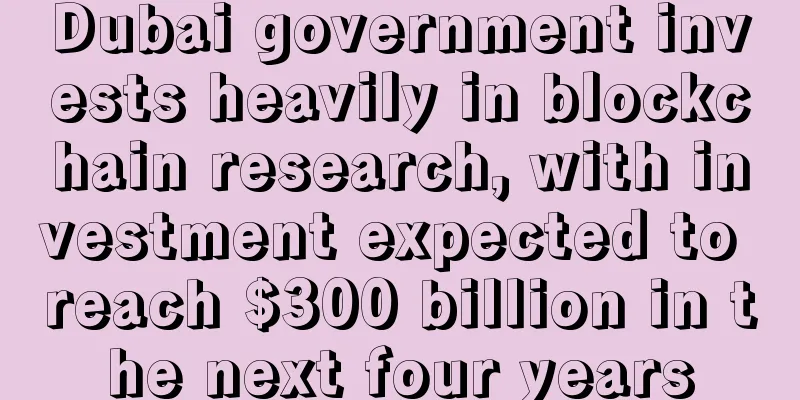 Dubai government invests heavily in blockchain research, with investment expected to reach $300 billion in the next four years