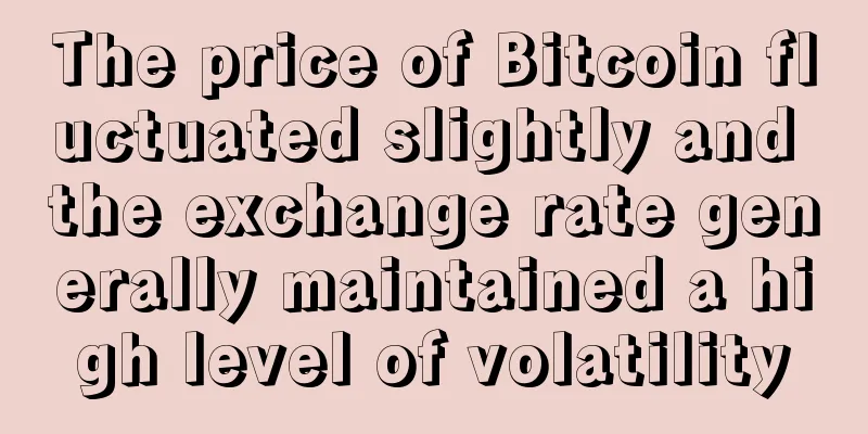 The price of Bitcoin fluctuated slightly and the exchange rate generally maintained a high level of volatility