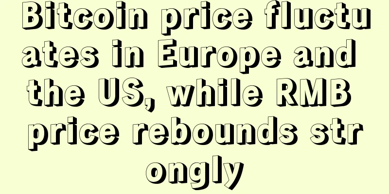 Bitcoin price fluctuates in Europe and the US, while RMB price rebounds strongly